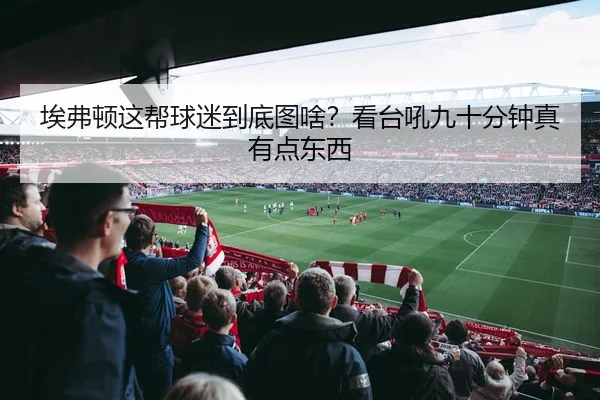 埃弗顿这帮球迷到底图啥？看台吼九十分钟真有点东西