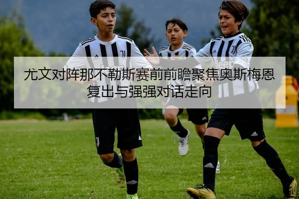 尤文对阵那不勒斯赛前前瞻聚焦奥斯梅恩复出与强强对话走向