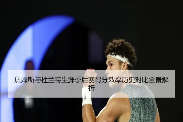 詹姆斯与杜兰特生涯季后赛得分效率历史对比全景解析