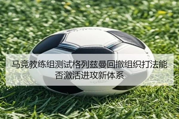马竞教练组测试格列兹曼回撤组织打法能否激活进攻新体系