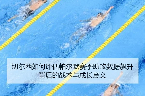 切尔西如何评估帕尔默赛季助攻数据飙升背后的战术与成长意义
