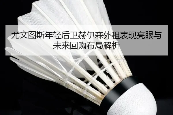 尤文图斯年轻后卫赫伊森外租表现亮眼与未来回购布局解析