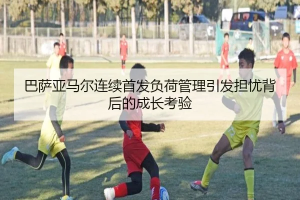 巴萨亚马尔连续首发负荷管理引发担忧背后的成长考验