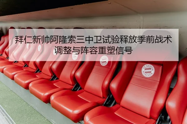 拜仁新帅阿隆索三中卫试验释放季前战术调整与阵容重塑信号