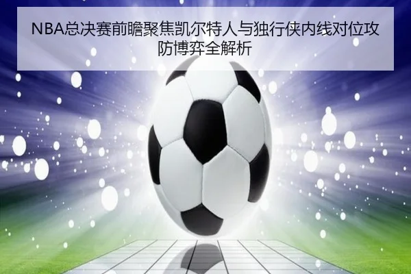 NBA总决赛前瞻聚焦凯尔特人与独行侠内线对位攻防博弈全解析