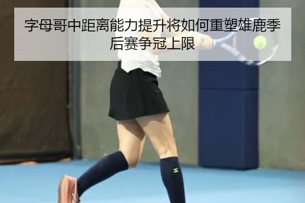 字母哥中距离能力提升将如何重塑雄鹿季后赛争冠上限