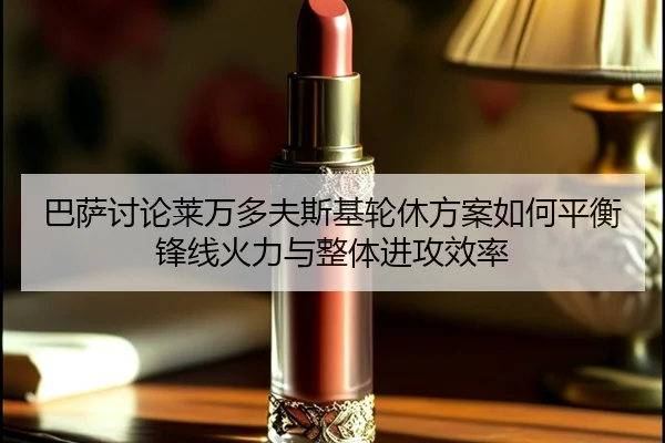 巴萨讨论莱万多夫斯基轮休方案如何平衡锋线火力与整体进攻效率