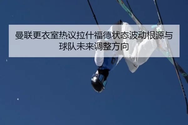 曼联更衣室热议拉什福德状态波动根源与球队未来调整方向