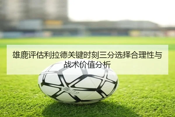 雄鹿评估利拉德关键时刻三分选择合理性与战术价值分析