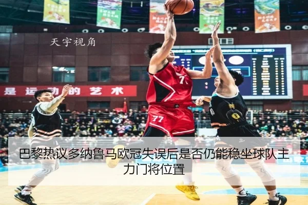 巴黎热议多纳鲁马欧冠失误后是否仍能稳坐球队主力门将位置