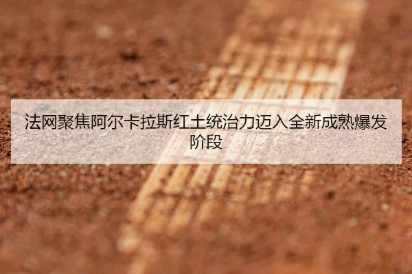 法网聚焦阿尔卡拉斯红土统治力迈入全新成熟爆发阶段
