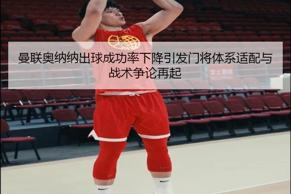 曼联奥纳纳出球成功率下降引发门将体系适配与战术争论再起