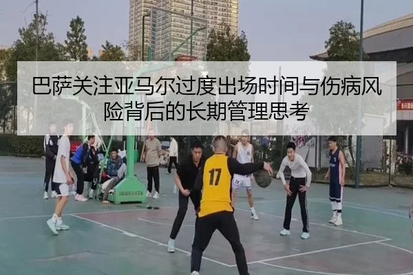 巴萨关注亚马尔过度出场时间与伤病风险背后的长期管理思考