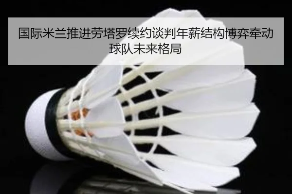 国际米兰推进劳塔罗续约谈判年薪结构博弈牵动球队未来格局