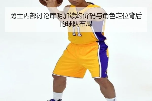 勇士内部讨论库明加续约价码与角色定位背后的球队布局