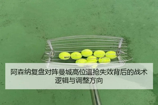 阿森纳复盘对阵曼城高位逼抢失效背后的战术逻辑与调整方向