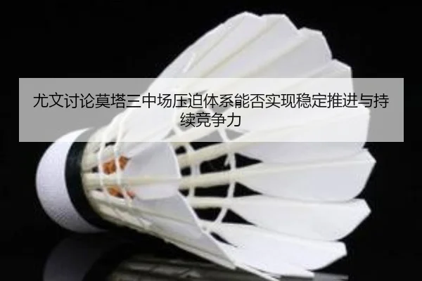 尤文讨论莫塔三中场压迫体系能否实现稳定推进与持续竞争力